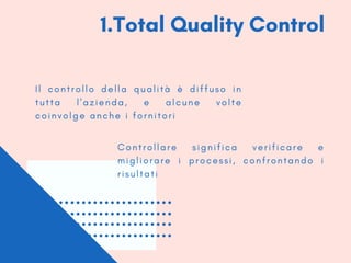 1.Total Quality Control
I l c o n t r o l l o d e l l a q u a l i t à è d i f f u s o i n
t u t t a l ' a z i e n d a , e a l c u n e v o l t e
c o i n v o l g e a n c h e i f o r n i t o r i
C o n t r o l l a r e s i g n i f i c a v e r i f i c a r e e
m i g l i o r a r e i p r o c e s s i , c o n f r o n t a n d o i
r i s u l t a t i
 