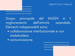 collaborazione interfunzionale e con
stakeholders
comunicazione
Scopo principale del KAIZEN è il
miglioramento dell'attività aziendale.
Elementi indispensabili sono:
O B I E T T I V O F I N A L E
 