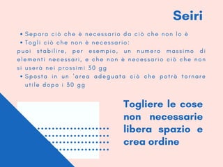 Seiri
S e p a r a c i ò c h e è n e c e s s a r i o d a c i ò c h e n o n l o è
T o g l i c i ò c h e n o n è n e c e s s a r i o :
S p o s t a i n u n ' a r e a a d e g u a t a c i ò c h e p o t r à t o r n a r e
u t i l e d o p o i 3 0 g g
p u o i s t a b i l i r e , p e r e s e m p i o , u n n u m e r o m a s s i m o d i
e l e m e n t i n e c e s s a r i , e c h e n o n è n e c e s s a r i o c i ò c h e n o n
s i u s e r à n e i p r o s s i m i 3 0 g g
Togliere le cose
non necessarie
libera spazio e
crea ordine
 
