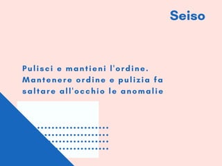 Seiso
Pulisci e mantieni l'ordine.
Mantenere ordine e pulizia fa
saltare all'occhio le anomalie
 