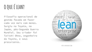 O QUE É LEAN?
Filosofia operacional de
gestão focada em fazer
cada vez mais com menos.
Surgiu na Toyota, no
Japão, pós-Segunda Guerra
Mundial. Seu criador foi
Taiichi Ohno, engenheiro
da Toyota, e seus
precursores.
https://br.pinterest.com
 
