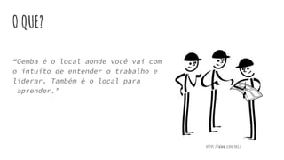 O QUE?
“Gemba é o local aonde você vai com
o intuito de entender o trabalho e
liderar. Também é o local para
aprender.”
https://www.lean.org/
 
