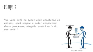 PORQUE?
“Se você está no local onde acontecem as
coisas, será sempre o maior conhecedor
desse processo, ninguém saberá mais do
que você.”
https://www.lean.org/
 