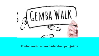 Gemba Walk
Conhecendo a verdade dos projetos
 