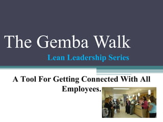 The Gemba Walk 
Lean Leadership Series 
A Tool For Getting Connected With All 
Employees. 
 