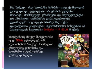 მას შემდეგ, რაც სათამაშო ბიზნესი იატაკქვეშეთიდან
გამოვიდა და ლეგალური არსებობის უფლება
მოიპოვა, მომრავლდა კაზინოები და სლოტკლუბები
და აზარტულ თამაშებზე დამოკიდებულება
გლობალურ სოციალურ პრობლემად იქცა.
დაავადებათა კოდირების საერთაშორისო სისტემაში ამ
პათოლოგიას საკუთარი ნომერი - F 63.0 მიენიჭა
სადღეისოდ მთელ მსოფლიოში
უკვე 5%-ს უტოლდება იმ
ადამიანების რიცხვი, რომელთა
ცხოვრებაც კაზინოსა და
სათამაშო ავტომატებზეა
დამოკიდებული.
 