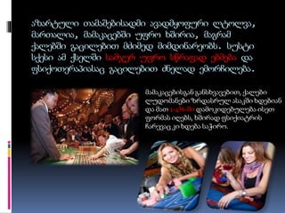 აზარტული თამაშებისადმი ავადმყოფური ლტოლვა,
მართალია, მამაკაცებში უფრო ხშირია, მაგრამ
ქალებში გაცილებით მძიმედ მიმდინარეობს. სუსტი
სქესი ამ ქსელში სამჯერ უფრო სწრაფად ებმება და
ფსიქოთერაპიასაც გაცილებით ძნელად ემორჩილება.
მამაკაცებისგან განსხვავებით, ქალები
ლუდომანები ზრდასრულ ასაკში ხდებიან
და მათ 1-4%-ში დამოკიდებულება ისეთ
ფორმას იღებს, ხშირად ფსიქიატრის
ჩარევაც კი ხდება საჭირო.
 