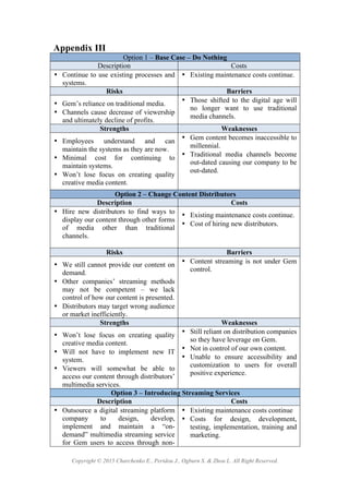 Copyright © 2015 Charchenko E., Peridou J., Ogburn S. & Zhou L. All Right Reserved.
Appendix III
Option 1 – Base Case – Do Nothing
Description Costs
• Continue to use existing processes and
systems.
• Existing maintenance costs continue. !
Risks Barriers
• Gem’s reliance on traditional media.
• Channels cause decrease of viewership
and ultimately decline of profits.
• Those shifted to the digital age will
no longer want to use traditional
media channels.
Strengths Weaknesses
• Employees understand and can
maintain the systems as they are now.!
• Minimal cost for continuing to
maintain systems.!
• Won’t lose focus on creating quality
creative media content.!
• Gem content becomes inaccessible to
millennial. !
• Traditional media channels become
out-dated causing our company to be
out-dated.!
Option 2 – Change Content Distributors
Description Costs
• Hire new distributors to find ways to
display our content through other forms
of media other than traditional
channels.
• Existing maintenance costs continue.
• Cost of hiring new distributors.
Risks Barriers
• We still cannot provide our content on
demand.
• Other companies’ streaming methods
may not be competent – we lack
control of how our content is presented.
• Distributors may target wrong audience
or market inefficiently.
• Content streaming is not under Gem
control.!
Strengths Weaknesses
• Won’t lose focus on creating quality
creative media content.!
• Will not have to implement new IT
system.!
• Viewers will somewhat be able to
access our content through distributors’
multimedia services.!
• Still reliant on distribution companies
so they have leverage on Gem.
• Not in control of our own content.
• Unable to ensure accessibility and
customization to users for overall
positive experience.
Option 3 – Introducing Streaming Services
Description Costs
• Outsource a digital streaming platform
company to design, develop,
implement and maintain a “on-
demand” multimedia streaming service
for Gem users to access through non-
• Existing maintenance costs continue !
• Costs for design, development,
testing, implementation, training and
marketing.!
 