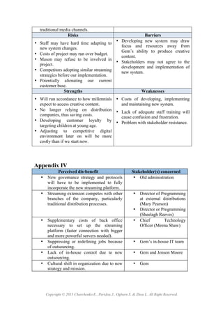 Copyright © 2015 Charchenko E., Peridou J., Ogburn S. & Zhou L. All Right Reserved.
traditional media channels.
Risks Barriers
• Staff may have hard time adapting to
new system changes.!
• Costs of project may run over budget.!
• Mason may refuse to be involved in
project.!
• Competitors adopting similar streaming
strategies before our implementation.!
• Potentially alienating our current
customer base.!
• Developing new system may draw
focus and resources away from
Gem’s ability to produce creative
content.!
• Stakeholders may not agree to the
development and implementation of
new system. !
Strengths Weaknesses
• Will run accordance to how millennials
expect to access creative content.!
• No longer relying on distribution
companies, thus saving costs.!
• Developing customer loyalty by
targeting children at young age.!
• Adjusting to competitive digital
environment later on will be more
costly than if we start now.!
• Costs of developing, implementing
and maintaining new system.!
• Lack of adequate staff training will
cause confusion and frustration.!
• Problem with stakeholder resistance.!
Appendix IV
Perceived dis-benefit Stakeholder(s) concerned
• New governance strategy and protocols
will have to be implemented to fully
incorporate the new streaming platform.
• Old administration
• Streaming extension competes with other
branches of the company, particularly
traditional distribution processes.
• Director of Programming
at external distributions
(Mary Pearson)
• Director or Programming
(Sheelagh Reeves)
• Supplementary costs of back office
necessary to set up the streaming
platform (faster connection with bigger
and more powerful servers needed).
• Chief Technology
Officer (Meena Shaw)
• Suppressing or redefining jobs because
of outsourcing.
• Gem’s in-house IT team
• Lack of in-house control due to new
outsourcing.
• Gem and Jenson Moore
• Cultural shift in organization due to new
strategy and mission.
• Gem
 