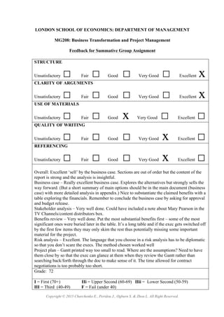 Copyright © 2015 Charchenko E., Peridou J., Ogburn S. & Zhou L. All Right Reserved.
LONDON SCHOOL OF ECONOMICS: DEPARTMENT OF MANAGEMENT
MG208: Business Transformation and Project Management
Feedback for Summative Group Assignment
STRUCTURE
Unsatisfactory □ Fair □ Good □ Very Good □ Excellent x
CLARITY OF ARGUMENTS
Unsatisfactory □ Fair □ Good □ Very Good □ Excellent x
USE OF MATERIALS
Unsatisfactory □ Fair □ Good x Very Good □ Excellent □
QUALITY OF WRITING
Unsatisfactory □ Fair □ Good □ Very Good x Excellent □
REFERENCING
Unsatisfactory □ Fair □ Good □ Very Good x Excellent □
Overall: Excellent ‘sell’ by the business case. Sections are out of order but the content of the
report is strong and the analysis is insightful.
Business case – Really excellent business case. Explores the alternatives but strongly sells the
way forward. (But a short summary of main options should be in the main document (business
case) with more detailed analysis in appendix.) Nice to substantiate the claimed benefits with a
table exploring the financials. Remember to conclude the business case by asking for approval
and budget release.
Stakeholder analysis – Very well done. Could have included a note about Mary Pearson in the
TV Channels/content distributors box.
Benefits review – Very well done. Put the most substantial benefits first – some of the most
significant ones were buried later in the table. It’s a long table and if the exec gets switched off
by the first few items they may only skim the rest thus potentially missing some important
material for the project.
Risk analysis – Excellent. The language that you choose in a risk analysis has to be diplomatic
so that you don’t scare the execs. The method chosen worked well
Project plan – Gantt printed way too small to read. Where are the assumptions? Need to have
them close by so that the exec can glance at them when they review the Gantt rather than
searching back/forth through the doc to make sense of it. The time allowed for contract
negotiations is too probably too short.
Grade: 72
I = First (70+) IIi = Upper Second (60-69) IIii = Lower Second (50-59)
III = Third (40-49) F = Fail (under 40)
 