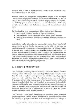 Copyright © 2015 Charchenko E., Peridou J., Ogburn S. & Zhou L. All Right Reserved.
programs. This includes an archive of classic shows, current productions, and a
pipeline of proposals for new content.
You work for Gem and your group is the project team assigned to lead this project.
Gem has limited the project expenditures to a maximum of £1,500,000 (+/- 10%) for
a project that will focus only on children’s content. The project begins on November 1
and the first programme should be streamed no later than September 1 the following
year (Reeves has said she wants the launch to coincide with the start of a new school
year).
The Gem board has given you a mandate to deliver solutions that will create a:
• Single online ‘front-door’ suitable for children’s programmes
• Way for children to be active creators and not merely passive consumers
• Pathway of entertainment and learning content for children that matures with
them
•
You will need to plan tasks and assign team members to them from a list of people
involved in the project. Regular meetings need to be held with the team and
stakeholders as well as other forms of communication. Approval points are needed
through the project sequence. Risks, testing, quality control and provision issues may
develop. Issues with security, reliability, integrity, interfaces between the old and new
systems, marketing and communications are all considerations as you plan the project.
User training and other preparations will be required for system implementation.
Remember…the origin of this project was Jensen Moore’s flash of inspiration and he
wants it to inform the strategy process going forward.
BACKGROUND AND CONTEXT
Until recently the complexity and cost of existing solutions has deterred Gem from
streaming content but their new Chief Technology Officer, Meena Shaw, has assured
them that small to medium content providers can afford the technology required.
Meena has worked with Peter Brant (who is heading up the outsourced technical
development at Gem) at her previous place of employment but does not know his
execs at StreamTech. Both Brant and StreamTech have reputations for being highly
competent but Meena has heard through her profession network that Brant went over
budget on one of his recent projects so she has some private concerns. Meena is also
not familiar with the agile PM methodology used by StreamTech. How will it impact
the more traditionally trained Gem staff members?
Gem’s in-house IT team, which is responsible for maintaining current information
systems (applications) and the technical infrastructure, is wondering how the venture
into streaming is going to affect them. Will their responsibilities be enlarged to
 