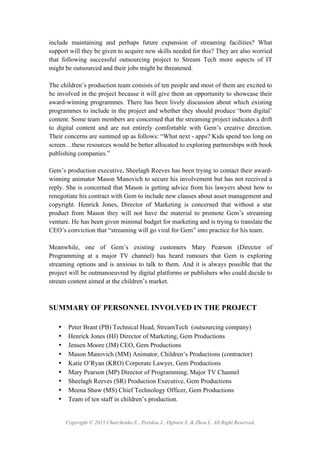 Copyright © 2015 Charchenko E., Peridou J., Ogburn S. & Zhou L. All Right Reserved.
include maintaining and perhaps future expansion of streaming facilities? What
support will they be given to acquire new skills needed for this? They are also worried
that following successful outsourcing project to Stream Tech more aspects of IT
might be outsourced and their jobs might be threatened.
The children’s production team consists of ten people and most of them are excited to
be involved in the project because it will give them an opportunity to showcase their
award-winning programmes. There has been lively discussion about which existing
programmes to include in the project and whether they should produce ‘born digital’
content. Some team members are concerned that the streaming project indicates a drift
to digital content and are not entirely comfortable with Gem’s creative direction.
Their concerns are summed up as follows: “What next - apps? Kids spend too long on
screen…these resources would be better allocated to exploring partnerships with book
publishing companies.”
Gem’s production executive, Sheelagh Reeves has been trying to contact their award-
winning animator Mason Manovich to secure his involvement but has not received a
reply. She is concerned that Mason is getting advice from his lawyers about how to
renegotiate his contract with Gem to include new clauses about asset management and
copyright. Henrick Jones, Director of Marketing is concerned that without a star
product from Mason they will not have the material to promote Gem’s streaming
venture. He has been given minimal budget for marketing and is trying to translate the
CEO’s conviction that “streaming will go viral for Gem” into practice for his team.
Meanwhile, one of Gem’s existing customers Mary Pearson (Director of
Programming at a major TV channel) has heard rumours that Gem is exploring
streaming options and is anxious to talk to them. And it is always possible that the
project will be outmanoeuvred by digital platforms or publishers who could decide to
stream content aimed at the children’s market.
SUMMARY OF PERSONNEL INVOLVED IN THE PROJECT
• Peter Brant (PB) Technical Head, StreamTech (outsourcing company)
• Henrick Jones (HJ) Director of Marketing, Gem Productions
• Jensen Moore (JM) CEO, Gem Productions
• Mason Manovich (MM) Animator, Children’s Productions (contractor)
• Katie O’Ryan (KRO) Corporate Lawyer, Gem Productions
• Mary Pearson (MP) Director of Programming, Major TV Channel
• Sheelagh Reeves (SR) Production Executive, Gem Productions
• Meena Shaw (MS) Chief Technology Officer, Gem Productions
• Team of ten staff in children’s production.
 