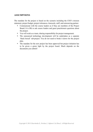 Copyright © 2015 Charchenko E., Peridou J., Ogburn S. & Zhou L. All Right Reserved.
ASSUMPTIONS
The mandate for the project is based on the scenario including the CEO’s mission
statement, project budget, project tolerances, timescale, staff, and outsourcing partner.
• Communicate with the course leaders as if they are members of the Project
Board. It is OK to ask course leaders and guest practitioners questions about
the project.
• You will work as a team, sharing responsibility for project management.
• The outsourced technology development will be undertaken as a separate
‘black boxed’ sub-project. You do not need to break it down for the project
plan.
• The mandate for the new project has been approved but project initiation has
to be given a green light by the project board. Much depends on the
documents you submit!
 