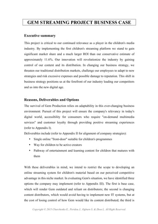 Copyright © 2015 Charchenko E., Peridou J., Ogburn S. & Zhou L. All Right Reserved.
GEM STREAMING PROJECT BUSINESS CASE
Executive summary
This project is critical to our continued relevance as a player in the children's media
industry. By implementing the first children's streaming platform we stand to gain
significant market share and a much larger ROI than our conservative estimate of
approximately 11.6%. Our innovation will revolutionize the industry by gaining
control of our content and its distribution. In changing our business strategy, we
threaten our traditional distribution markets, challenge our employees to adapt to new
strategies and risk excessive expenses and possible damage to reputation. This shift in
business strategy positions us at the forefront of our industry leading our competitors
and us into the new digital age.
Reasons, Deliverables and Options
The survival of Gem Production relies on adaptability in this ever-changing business
environment. Pursuit of this project will ensure the company's relevancy in today's
digital world, accessibility for consumers who require "on-demand multimedia
services" and customer loyalty through providing positive streaming experiences
(refer to Appendix I).
Deliverables include (refer to Appendix II for alignment of company strategies):
• Single online "front-door" suitable for children's programmes
• Way for children to be active creators
• Pathway of entertainment and learning content for children that matures with
them
With these deliverables in mind, we intend to restrict the scope to developing an
online streaming system for children's material based on our perceived competitive
advantage in this niche market. In evaluating Gem's situation, we have identified three
options the company may implement (refer to Appendix III). The first is base case,
which will render Gem outdated and reliant on distributors; the second is changing
content distributors, which would avoid having to implement new IT systems, but at
the cost of losing control of how Gem would like its content distributed; the third is
 