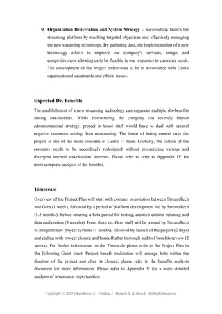 Copyright © 2015 Charchenko E., Peridou J., Ogburn S. & Zhou L. All Right Reserved.
! Organization Deliverables and System Strategy – Successfully launch the
streaming platform by reaching targeted objectives and effectively managing
the new streaming technology. By gathering data, the implementation of a new
technology allows to improve our company's services, image, and
competitiveness allowing us to be flexible in our responses to customer needs.
The development of the project endeavours to be in accordance with Gem's
organizational sustainable and ethical issues.
Expected Dis-benefits
The establishment of a new streaming technology can engender multiple dis-benefits
among stakeholders. While restructuring the company can severely impact
administrational strategy, project in-house staff would have to deal with several
negative outcomes arising from outsourcing. The threat of losing control over the
project is one of the main concerns of Gem's IT team. Globally, the culture of the
company needs to be accordingly redesigned without pressurizing various and
divergent internal stakeholders' interests. Please refer to refer to Appendix IV for
more complete analysis of dis-benefits.
Timescale
Overview of the Project Plan will start with contract negotiation between StreamTech
and Gem (1 week), followed by a period of platform development led by StreamTech
(5.5 months), before entering a beta period for testing, creative content retuning and
data analyzation (3 months). From there on, Gem staff will be trained by StreamTech
to integrate new project systems (1 month), followed by launch of the project (2 days)
and ending with project closure and handoff after thorough audit of benefits review (2
weeks). For further information on the Timescale please refer to the Project Plan in
the following Gantt chart. Project benefit realization will emerge both within the
duration of the project and after its closure; please refer to the benefits analysis
document for more information. Please refer to Appendix V for a more detailed
analysis of investment opportunities.
 