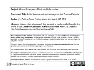 Project: Ghana Emergency Medicine Collaborative
Document Title: Initial Assessment and Management of Trauma Patients
Author(s): Patrick Carter (University of Michigan), MD 2012
License: Unless otherwise noted, this material is made available under the
terms of the Creative Commons Attribution Share Alike-3.0 License:
http://creativecommons.org/licenses/by-sa/3.0/
We have reviewed this material in accordance with U.S. Copyright Law and have tried to maximize your
ability to use, share, and adapt it. These lectures have been modified in the process of making a publicly
shareable version. The citation key on the following slide provides information about how you may share and
adapt this material.
Copyright holders of content included in this material should contact open.michigan@umich.edu with any
questions, corrections, or clarification regarding the use of content.
For more information about how to cite these materials visit http://open.umich.edu/privacy-and-terms-use.
Any medical information in this material is intended to inform and educate and is not a tool for self-diagnosis
or a replacement for medical evaluation, advice, diagnosis or treatment by a healthcare professional. Please
speak to your physician if you have questions about your medical condition.
Viewer discretion is advised: Some medical content is graphic and may not be suitable for all viewers.

1

 