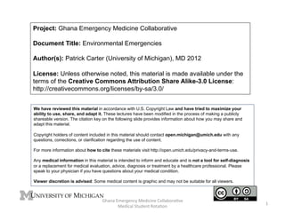Project: Ghana Emergency Medicine Collaborative
Document Title: Environmental Emergencies
Author(s): Patrick Carter (University of Michigan), MD 2012
License: Unless otherwise noted, this material is made available under the
terms of the Creative Commons Attribution Share Alike-3.0 License:
http://creativecommons.org/licenses/by-sa/3.0/
We have reviewed this material in accordance with U.S. Copyright Law and have tried to maximize your
ability to use, share, and adapt it. These lectures have been modified in the process of making a publicly
shareable version. The citation key on the following slide provides information about how you may share and
adapt this material.
Copyright holders of content included in this material should contact open.michigan@umich.edu with any
questions, corrections, or clarification regarding the use of content.
For more information about how to cite these materials visit http://open.umich.edu/privacy-and-terms-use.
Any medical information in this material is intended to inform and educate and is not a tool for self-diagnosis
or a replacement for medical evaluation, advice, diagnosis or treatment by a healthcare professional. Please
speak to your physician if you have questions about your medical condition.
Viewer discretion is advised: Some medical content is graphic and may not be suitable for all viewers.

!"#$#%&'()*($+,%-(./+/$(%0122#31)#45(%
-(./+#2%678.($7%917#41$%

:%

 
