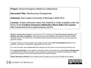 Project: Ghana Emergency Medicine Collaborative
Document Title: Genitourinary Emergencies
Author(s): Karl Lopata (University of Michigan), BSN 2012
License: Unless otherwise noted, this material is made available under the
terms of the Creative Commons Attribution Share Alike-3.0 License:
http://creativecommons.org/licenses/by-sa/3.0/

We have reviewed this material in accordance with U.S. Copyright Law and have tried to maximize your
ability to use, share, and adapt it. These lectures have been modified in the process of making a publicly
shareable version. The citation key on the following slide provides information about how you may share and
adapt this material.
Copyright holders of content included in this material should contact open.michigan@umich.edu with any
questions, corrections, or clarification regarding the use of content.
For more information about how to cite these materials visit http://open.umich.edu/privacy-and-terms-use.
Any medical information in this material is intended to inform and educate and is not a tool for self-diagnosis
or a replacement for medical evaluation, advice, diagnosis or treatment by a healthcare professional. Please
speak to your physician if you have questions about your medical condition.
Viewer discretion is advised: Some medical content is graphic and may not be suitable for all viewers.

1

 