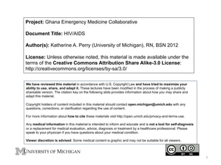 Project: Ghana Emergency Medicine Collaborative
Document Title: HIV/AIDS
Author(s): Katherine A. Perry (University of Michigan), RN, BSN 2012
License: Unless otherwise noted, this material is made available under the
terms of the Creative Commons Attribution Share Alike-3.0 License:
http://creativecommons.org/licenses/by-sa/3.0/
We have reviewed this material in accordance with U.S. Copyright Law and have tried to maximize your
ability to use, share, and adapt it. These lectures have been modified in the process of making a publicly
shareable version. The citation key on the following slide provides information about how you may share and
adapt this material.
Copyright holders of content included in this material should contact open.michigan@umich.edu with any
questions, corrections, or clarification regarding the use of content.
For more information about how to cite these materials visit http://open.umich.edu/privacy-and-terms-use.
Any medical information in this material is intended to inform and educate and is not a tool for self-diagnosis
or a replacement for medical evaluation, advice, diagnosis or treatment by a healthcare professional. Please
speak to your physician if you have questions about your medical condition.
Viewer discretion is advised: Some medical content is graphic and may not be suitable for all viewers.

1

 
