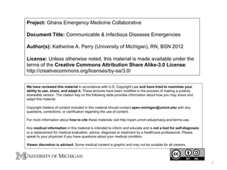 Project: Ghana Emergency Medicine Collaborative
Document Title: Communicable & Infectious Diseases Emergencies
Author(s): Katherine A. Perry (University of Michigan), RN, BSN 2012
License: Unless otherwise noted, this material is made available under the
terms of the Creative Commons Attribution Share Alike-3.0 License:
http://creativecommons.org/licenses/by-sa/3.0/
We have reviewed this material in accordance with U.S. Copyright Law and have tried to maximize your
ability to use, share, and adapt it. These lectures have been modified in the process of making a publicly
shareable version. The citation key on the following slide provides information about how you may share and
adapt this material.
Copyright holders of content included in this material should contact open.michigan@umich.edu with any
questions, corrections, or clarification regarding the use of content.
For more information about how to cite these materials visit http://open.umich.edu/privacy-and-terms-use.
Any medical information in this material is intended to inform and educate and is not a tool for self-diagnosis
or a replacement for medical evaluation, advice, diagnosis or treatment by a healthcare professional. Please
speak to your physician if you have questions about your medical condition.
Viewer discretion is advised: Some medical content is graphic and may not be suitable for all viewers.

1	
  

 