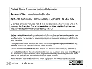 Project: Ghana Emergency Medicine Collaborative
Document Title: Herpes/Varicella/Shingles
Author(s): Katherine A. Perry (University of Michigan), RN, BSN 2012
License: Unless otherwise noted, this material is made available under the
terms of the Creative Commons Attribution Share Alike-3.0 License:
http://creativecommons.org/licenses/by-sa/3.0/
We have reviewed this material in accordance with U.S. Copyright Law and have tried to maximize your
ability to use, share, and adapt it. These lectures have been modified in the process of making a publicly
shareable version. The citation key on the following slide provides information about how you may share and
adapt this material.
Copyright holders of content included in this material should contact open.michigan@umich.edu with any
questions, corrections, or clarification regarding the use of content.
For more information about how to cite these materials visit http://open.umich.edu/privacy-and-terms-use.
Any medical information in this material is intended to inform and educate and is not a tool for self-diagnosis
or a replacement for medical evaluation, advice, diagnosis or treatment by a healthcare professional. Please
speak to your physician if you have questions about your medical condition.
Viewer discretion is advised: Some medical content is graphic and may not be suitable for all viewers.

1	
  

 