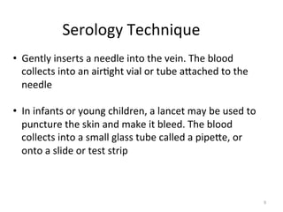 Serology	
  Technique	
  
•  Gently	
  inserts	
  a	
  needle	
  into	
  the	
  vein.	
  The	
  blood	
  
collects	
  into	
  an	
  air:ght	
  vial	
  or	
  tube	
  aeached	
  to	
  the	
  
needle	
  
•  In	
  infants	
  or	
  young	
  children,	
  a	
  lancet	
  may	
  be	
  used	
  to	
  
puncture	
  the	
  skin	
  and	
  make	
  it	
  bleed.	
  The	
  blood	
  
collects	
  into	
  a	
  small	
  glass	
  tube	
  called	
  a	
  pipeee,	
  or	
  
onto	
  a	
  slide	
  or	
  test	
  strip	
  

9	
  

 