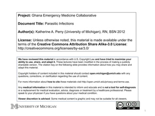 Project: Ghana Emergency Medicine Collaborative
Document Title: Parasitic Infections
Author(s): Katherine A. Perry (University of Michigan), RN, BSN 2012
License: Unless otherwise noted, this material is made available under the
terms of the Creative Commons Attribution Share Alike-3.0 License:
http://creativecommons.org/licenses/by-sa/3.0/
We have reviewed this material in accordance with U.S. Copyright Law and have tried to maximize your
ability to use, share, and adapt it. These lectures have been modified in the process of making a publicly
shareable version. The citation key on the following slide provides information about how you may share and
adapt this material.
Copyright holders of content included in this material should contact open.michigan@umich.edu with any
questions, corrections, or clarification regarding the use of content.
For more information about how to cite these materials visit http://open.umich.edu/privacy-and-terms-use.
Any medical information in this material is intended to inform and educate and is not a tool for self-diagnosis
or a replacement for medical evaluation, advice, diagnosis or treatment by a healthcare professional. Please
speak to your physician if you have questions about your medical condition.
Viewer discretion is advised: Some medical content is graphic and may not be suitable for all viewers.

1

 