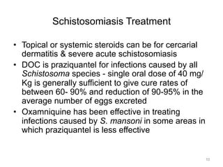 Schistosomiasis Treatment
•  Topical or systemic steroids can be for cercarial
dermatitis & severe acute schistosomiasis
•  DOC is praziquantel for infections caused by all
Schistosoma species - single oral dose of 40 mg/
Kg is generally sufficient to give cure rates of
between 60- 90% and reduction of 90-95% in the
average number of eggs excreted
•  Oxamniquine has been effective in treating
infections caused by S. mansoni in some areas in
which praziquantel is less effective

10

 