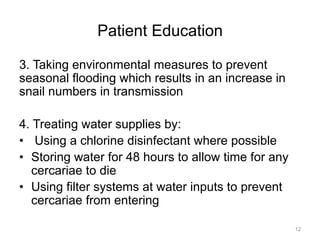 Patient Education
3. Taking environmental measures to prevent
seasonal flooding which results in an increase in
snail numbers in transmission
4. Treating water supplies by:
•  Using a chlorine disinfectant where possible
•  Storing water for 48 hours to allow time for any
cercariae to die
•  Using filter systems at water inputs to prevent
cercariae from entering
12

 