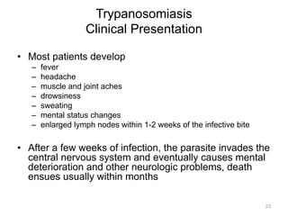 Trypanosomiasis
Clinical Presentation
•  Most patients develop
– 
– 
– 
– 
– 
– 
– 

fever
headache
muscle and joint aches
drowsiness
sweating
mental status changes
enlarged lymph nodes within 1-2 weeks of the infective bite

•  After a few weeks of infection, the parasite invades the
central nervous system and eventually causes mental
deterioration and other neurologic problems, death
ensues usually within months
23

 