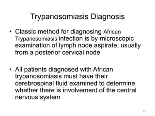 Trypanosomiasis Diagnosis
•  Classic method for diagnosing African
Trypanosomiasis infection is by microscopic
examination of lymph node aspirate, usually
from a posterior cervical node
•  All patients diagnosed with African
trypanosomiasis must have their
cerebrospinal fluid examined to determine
whether there is involvement of the central
nervous system
24

 