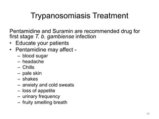 Trypanosomiasis Treatment
Pentamidine and Suramin are recommended drug for
first stage T. b. gambiense infection
•  Educate your patients
•  Pentamidine may affect – 
– 
– 
– 
– 
– 
– 
– 
– 

blood sugar
headache
Chills
pale skin
shakes
anxiety and cold sweats
loss of appetite
urinary frequency
fruity smelling breath
26

 