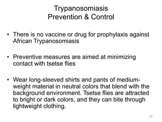 Trypanosomiasis
Prevention & Control
•  There is no vaccine or drug for prophylaxis against
African Trypanosomiasis
•  Preventive measures are aimed at minimizing
contact with tsetse flies
•  Wear long-sleeved shirts and pants of mediumweight material in neutral colors that blend with the
background environment. Tsetse flies are attracted
to bright or dark colors, and they can bite through
lightweight clothing.
29

 