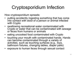 Cryptosporidium Infection
How cryptosporidium spreads:
•  putting accidently ingesting something that has come
into contact with stool of a person or animal infected
with Crypto
•  swallowing recreational water contaminated with
Crypto or water that can be contaminated with sewage
or feces from humans or animals
•  eating uncooked food contaminated with Crypto
•  touching your mouth with contaminated hands. Hands
can become contaminated through a variety of
activities, such as touching surfaces (e.g., toys,
bathroom fixtures, changing tables, diaper pails)
•  exposure to human feces through sexual contact
32

 