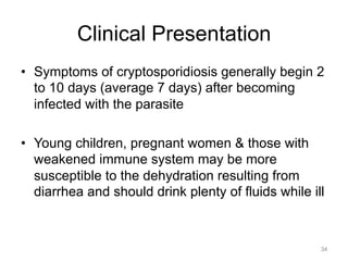 Clinical Presentation
•  Symptoms of cryptosporidiosis generally begin 2
to 10 days (average 7 days) after becoming
infected with the parasite
•  Young children, pregnant women & those with
weakened immune system may be more
susceptible to the dehydration resulting from
diarrhea and should drink plenty of fluids while ill

34

 