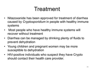 Treatment
•  Nitazoxanide has been approved for treatment of diarrhea
caused by Cryptosporidium in people with healthy immune
systems
•  Most people who have healthy immune systems will
recover without treatment
•  Diarrhea can be managed by drinking plenty of fluids to
prevent dehydration
•  Young children and pregnant women may be more
susceptible to dehydration
•  HIV-positive individuals who suspect they have Crypto
should contact their health care provider.
36

 