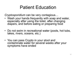 Patient Education
Cryptosporidium can be very contagious…
•  Wash your hands frequently with soap and water,
especially after using the toilet, after changing
diapers, and before eating or preparing food
•  Do not swim in recreational water (pools, hot tubs,
lakes, rivers, oceans, etc.)
•  You can pass Crypto in your stool and
contaminate water for several weeks after your
symptoms have ended
37

 