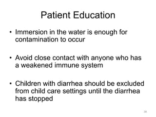 Patient Education
•  Immersion in the water is enough for
contamination to occur
•  Avoid close contact with anyone who has
a weakened immune system
•  Children with diarrhea should be excluded
from child care settings until the diarrhea
has stopped
38

 