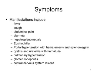 Symptoms
•  Manifestations include
– 
– 
– 
– 
– 
– 
– 
– 
– 
– 
– 

fever
cough
abdominal pain
diarrhea
hepatosplenomegaly
Eosinophilia
Portal hypertension with hematemesis and splenomegaly
cystitis and ureteritis with hematuria
pulmonary hypertension
glomerulonephritis
central nervous system lesions
6

 