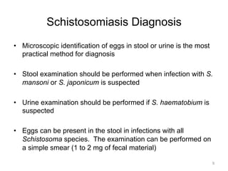 Schistosomiasis Diagnosis
•  Microscopic identification of eggs in stool or urine is the most
practical method for diagnosis
•  Stool examination should be performed when infection with S.
mansoni or S. japonicum is suspected
•  Urine examination should be performed if S. haematobium is
suspected
•  Eggs can be present in the stool in infections with all
Schistosoma species. The examination can be performed on
a simple smear (1 to 2 mg of fecal material)
9

 