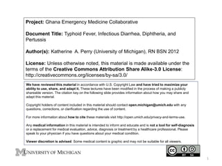 Project: Ghana Emergency Medicine Collaborative
Document Title: Typhoid Fever, Infectious Diarrhea, Diphtheria, and
Pertussis
Author(s): Katherine A. Perry (University of Michigan), RN BSN 2012
License: Unless otherwise noted, this material is made available under the
terms of the Creative Commons Attribution Share Alike-3.0 License:
http://creativecommons.org/licenses/by-sa/3.0/
We have reviewed this material in accordance with U.S. Copyright Law and have tried to maximize your
ability to use, share, and adapt it. These lectures have been modified in the process of making a publicly
shareable version. The citation key on the following slide provides information about how you may share and
adapt this material.
Copyright holders of content included in this material should contact open.michigan@umich.edu with any
questions, corrections, or clarification regarding the use of content.
For more information about how to cite these materials visit http://open.umich.edu/privacy-and-terms-use.
Any medical information in this material is intended to inform and educate and is not a tool for self-diagnosis
or a replacement for medical evaluation, advice, diagnosis or treatment by a healthcare professional. Please
speak to your physician if you have questions about your medical condition.
Viewer discretion is advised: Some medical content is graphic and may not be suitable for all viewers.
1
 