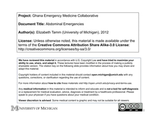 Project: Ghana Emergency Medicine Collaborative
Document Title: Abdominal Emergencies
Author(s): Elizabeth Tamm (University of Michigan), 2012
License: Unless otherwise noted, this material is made available under the
terms of the Creative Commons Attribution Share Alike-3.0 License:
http://creativecommons.org/licenses/by-sa/3.0/
We have reviewed this material in accordance with U.S. Copyright Law and have tried to maximize your
ability to use, share, and adapt it. These lectures have been modified in the process of making a publicly
shareable version. The citation key on the following slide provides information about how you may share and
adapt this material.
Copyright holders of content included in this material should contact open.michigan@umich.edu with any
questions, corrections, or clarification regarding the use of content.
For more information about how to cite these materials visit http://open.umich.edu/privacy-and-terms-use.
Any medical information in this material is intended to inform and educate and is not a tool for self-diagnosis
or a replacement for medical evaluation, advice, diagnosis or treatment by a healthcare professional. Please
speak to your physician if you have questions about your medical condition.
Viewer discretion is advised: Some medical content is graphic and may not be suitable for all viewers.

1

 