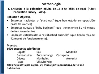 Metodología
1. Encuesta a la población adulta de 18 a 64 años de edad (Adult
    Population Survey – APS).
Población Objetivo:
• Empresas nacientes o “start ups” (que han estado en operación
  hasta tres meses).
• Empresas nuevas o “baby business” (que tienen entre 3 y 42 meses
  de funcionamiento).
• Empresas establecidas o “established business” (que tienen más de
  42 meses de funcionamiento).

Muestra:
1600 encuestas telefónicas
       Bogotá          Cali                   Medellín
       Barranquilla    Bucaramanga Cartagena
       Cúcuta          Manizales              Armenia
       Pasto           Villavicencio
400 encuestas cara a cara: 20 municipios con menos de 10 mil
habitantes
 