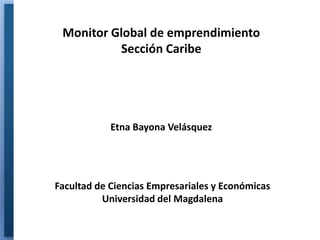 Monitor Global de emprendimiento
          Sección Caribe




            Etna Bayona Velásquez




Facultad de Ciencias Empresariales y Económicas
          Universidad del Magdalena
 