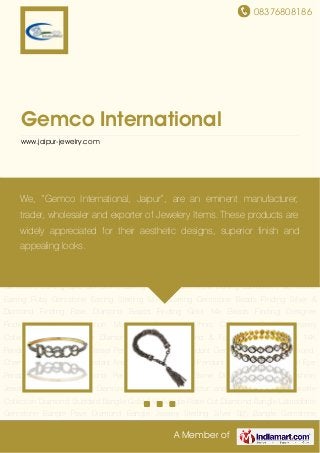 08376808186
A Member of
Gemco International
www.jaipur-jewelry.com
Diamond Studded Bangle Gold 14K Bangle Rose Cut Diamond Bangle Labradorite Gemstone
Bangle Pave Diamond Bangle Jewelry Sterling Silver 925 Bangle Gemstone Bangle Pave
Diamond Link Bracelets Diamond Studded Rings Band Ring Gold 14K Ring Gemstone
Ring Rose Cut Diamond Ring Diamond Ring Pave Diamond Earring Pearl Earring Tassel
Earring Tourmaline Stone Earring Rose Cut Diamond Earring Designer Earrings Pave Diamond
Stud Earring Gemstone Ladies Earring Diamond Earrings Gemstone and Diamond
Earring Rutile Gemstone Earring Dangle Earring Onyx Gemstone Earring Moon Stone
Earring Black Spinal Gemstone Earring Carving Gemstone Earring Gold 14K Earring Sapphire
Gemstone Earring Opal Gemstone Earring Emerald Gemstone Earring Labradorite Gemstone
Earring Ruby Gemstone Earring Sterling Silver Earring Gemstone Beads Finding Silver &
Diamond Finding Pave Diamond Beads Finding Gold 14k Beads Finding Designer
Finding Necklace Collection Macrame Collection Ethnic Collection Enamel Jewelry
Collections Slice and Ice Diamond Collection Diamond & Fashion Pendant Gold 14K
Pendant Silver Pendants Tassel Pendant Gemstone Pendant Gemstone Pendent Diamond
Charm Pendant Hamsa Pendant Ammonite Pendant Gold Pendant Religious Pendant Evil Eye
Pendant Alphabets Diamond Pendant Fussi Coral Stone Diamond Pendant Fashion
Jewelry Gold 14K Jewelry Diamond Clasp Silver Connector and Spacer Findings Bakelite
Collection Diamond Studded Bangle Gold 14K Bangle Rose Cut Diamond Bangle Labradorite
Gemstone Bangle Pave Diamond Bangle Jewelry Sterling Silver 925 Bangle Gemstone
We, “Gemco International, Jaipur”, are an eminent manufacturer,
trader, wholesaler and exporter of Jewelery Items. These products are
widely appreciated for their aesthetic designs, superior finish and
appealing looks.
 