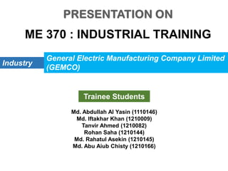 ME 370 : INDUSTRIAL TRAINING
Industry
General Electric Manufacturing Company Limited
(GEMCO)
Trainee Students
Md. Abdullah Al Yasin (1110146)
Md. Iftakhar Khan (1210009)
Tanvir Ahmed (1210082)
Rohan Saha (1210144)
Md. Rahatul Asekin (1210145)
Md. Abu Aiub Chisty (1210166)
 