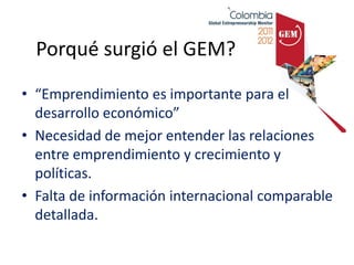 Porqué surgió el GEM?

• “Emprendimiento es importante para el
  desarrollo económico”
• Necesidad de mejor entender las relaciones
  entre emprendimiento y crecimiento y
  políticas.
• Falta de información internacional comparable
  detallada.
 