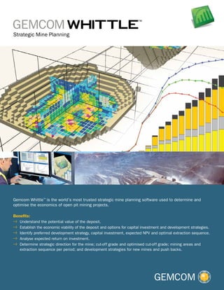 Gemcom Whittle™ is the world’s most trusted strategic mine planning software used to determine and
optimise the economics of open pit mining projects.
Benefits:
	 Understand the potential value of the deposit.
	 Establish the economic viability of the deposit and options for capital investment and development strategies.
	 Identify preferred development strategy, capital investment, expected NPV and optimal extraction sequence.
	 Analyse expected return on investment.
	 Determine strategic direction for the mine; cut-off grade and optimised cut-off grade; mining areas and
extraction sequence per period; and development strategies for new mines and push backs.

 