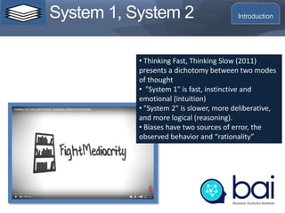System 1, System 2
• Thinking Fast, Thinking Slow (2011)
presents a dichotomy between two modes
of thought
• "System 1" is fast, instinctive and
emotional (intuition)
• "System 2" is slower, more deliberative,
and more logical (reasoning).
• Biases have two sources of error, the
observed behavior and “rationality”
Introduction
 