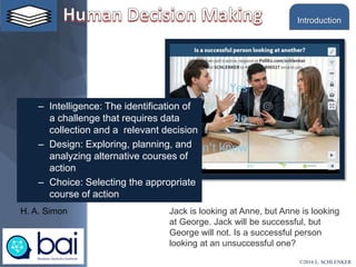 – Intelligence: The identification of
a challenge that requires data
collection and a relevant decision
– Design: Exploring, planning, and
analyzing alternative courses of
action
– Choice: Selecting the appropriate
course of action
H. A. Simon Jack is looking at Anne, but Anne is looking
at George. Jack will be successful, but
George will not. Is a successful person
looking at an unsuccessful one?
©2016 L. SCHLENKER
Introduction
 